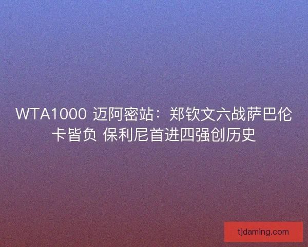 WTA1000 迈阿密站：郑钦文六战萨巴伦卡皆负 保利尼首进四强创历史