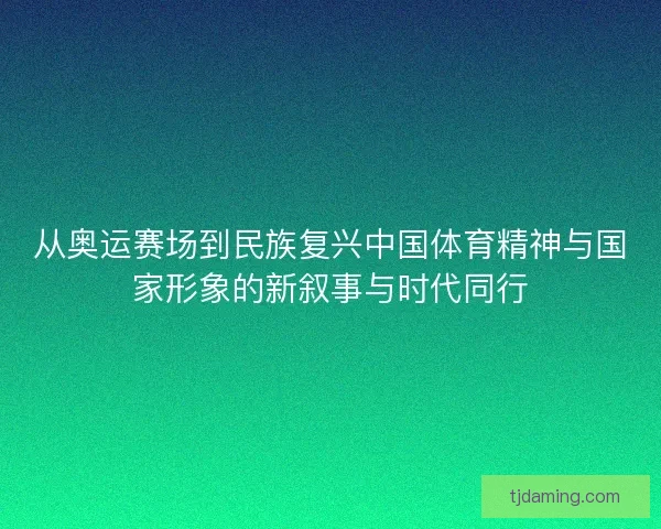 从奥运赛场到民族复兴中国体育精神与国家形象的新叙事与时代同行