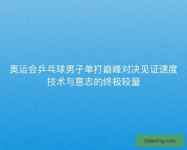 奥运会乒乓球男子单打巅峰对决见证速度技术与意志的终极较量