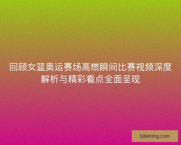 回顾女篮奥运赛场高燃瞬间比赛视频深度解析与精彩看点全面呈现