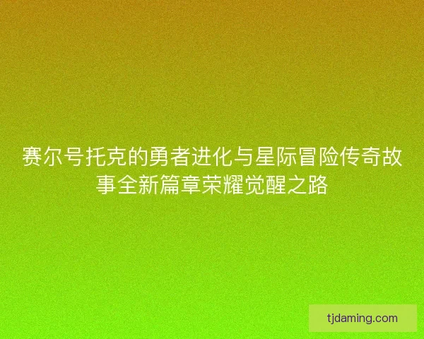 赛尔号托克的勇者进化与星际冒险传奇故事全新篇章荣耀觉醒之路
