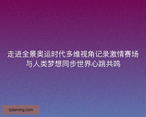 走进全景奥运时代多维视角记录激情赛场与人类梦想同步世界心跳共鸣