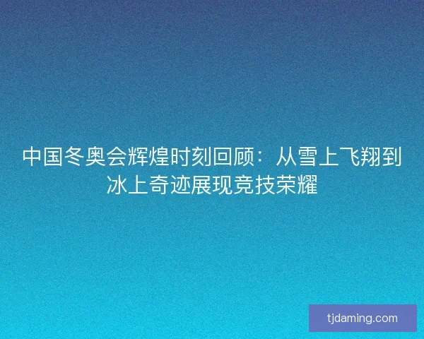 中国冬奥会辉煌时刻回顾：从雪上飞翔到冰上奇迹展现竞技荣耀