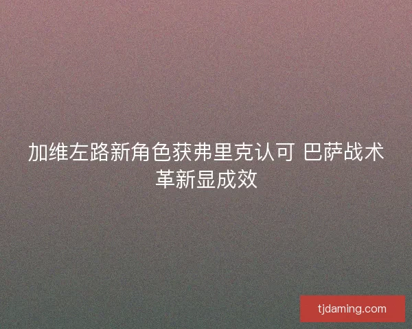 加维左路新角色获弗里克认可 巴萨战术革新显成效