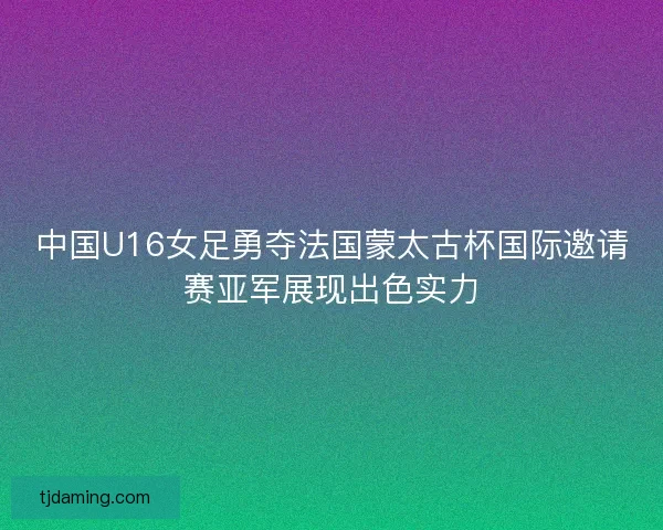 中国U16女足勇夺法国蒙太古杯国际邀请赛亚军展现出色实力