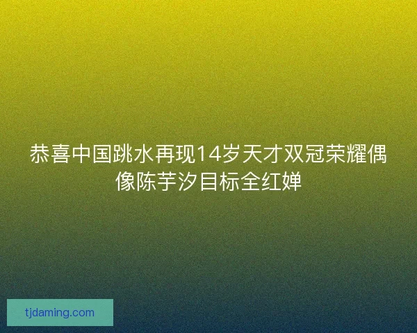 恭喜中国跳水再现14岁天才双冠荣耀偶像陈芋汐目标全红婵