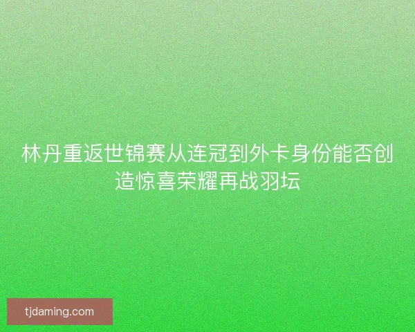 林丹重返世锦赛从连冠到外卡身份能否创造惊喜荣耀再战羽坛