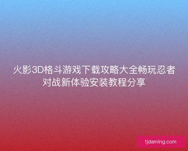 火影3D格斗游戏下载攻略大全畅玩忍者对战新体验安装教程分享