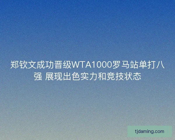 郑钦文成功晋级WTA1000罗马站单打八强 展现出色实力和竞技状态