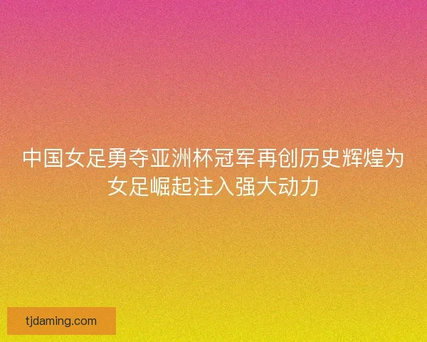 中国女足勇夺亚洲杯冠军再创历史辉煌为女足崛起注入强大动力