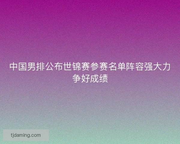 中国男排公布世锦赛参赛名单阵容强大力争好成绩