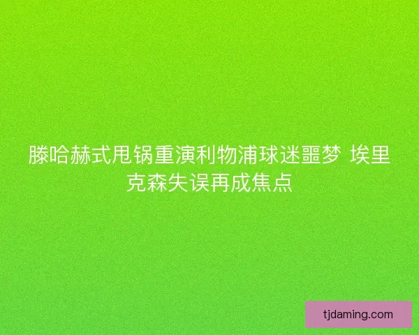 滕哈赫式甩锅重演利物浦球迷噩梦 埃里克森失误再成焦点