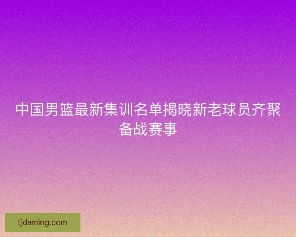 中国男篮最新集训名单揭晓新老球员齐聚备战赛事