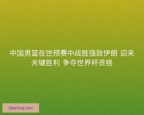 中国男篮在世预赛中战胜强敌伊朗 迎来关键胜利 争夺世界杯资格