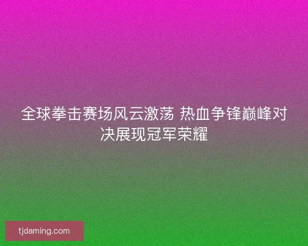 全球拳击赛场风云激荡 热血争锋巅峰对决展现冠军荣耀