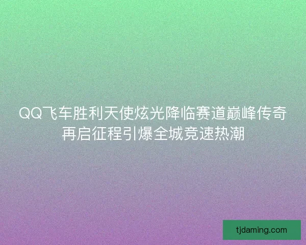 QQ飞车胜利天使炫光降临赛道巅峰传奇再启征程引爆全城竞速热潮