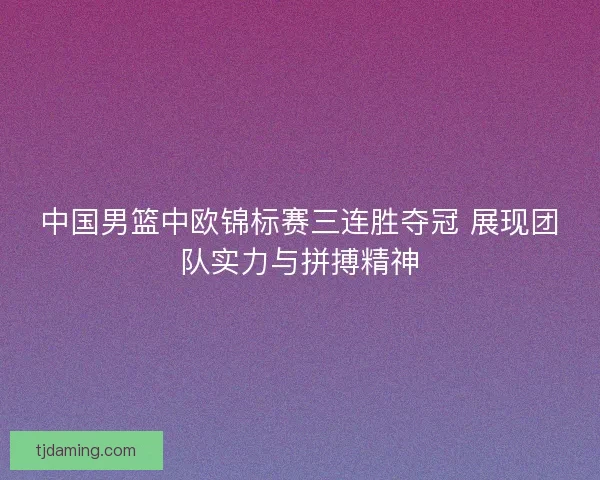 中国男篮中欧锦标赛三连胜夺冠 展现团队实力与拼搏精神