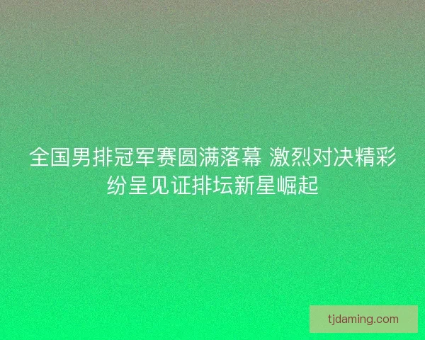 全国男排冠军赛圆满落幕 激烈对决精彩纷呈见证排坛新星崛起