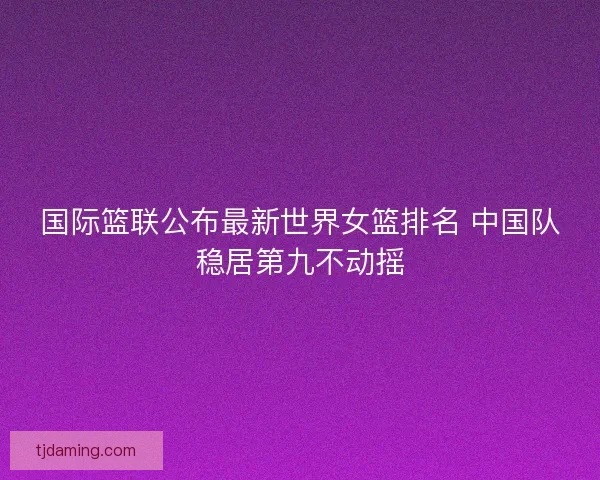 国际篮联公布最新世界女篮排名 中国队稳居第九不动摇