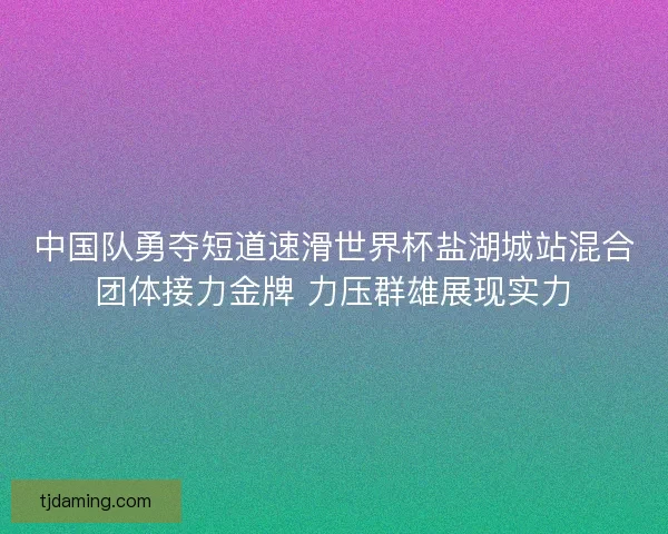 中国队勇夺短道速滑世界杯盐湖城站混合团体接力金牌 力压群雄展现实力