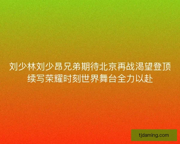 刘少林刘少昂兄弟期待北京再战渴望登顶续写荣耀时刻世界舞台全力以赴