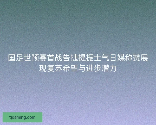 国足世预赛首战告捷提振士气日媒称赞展现复苏希望与进步潜力